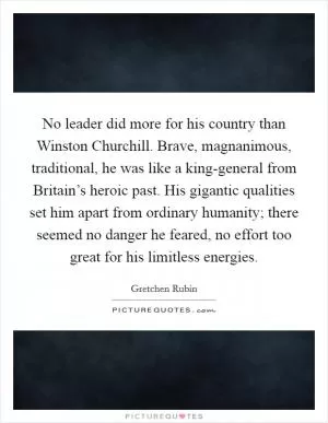No leader did more for his country than Winston Churchill. Brave, magnanimous, traditional, he was like a king-general from Britain’s heroic past. His gigantic qualities set him apart from ordinary humanity; there seemed no danger he feared, no effort too great for his limitless energies Picture Quote #1