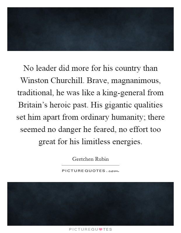 No leader did more for his country than Winston Churchill. Brave, magnanimous, traditional, he was like a king-general from Britain's heroic past. His gigantic qualities set him apart from ordinary humanity; there seemed no danger he feared, no effort too great for his limitless energies Picture Quote #1