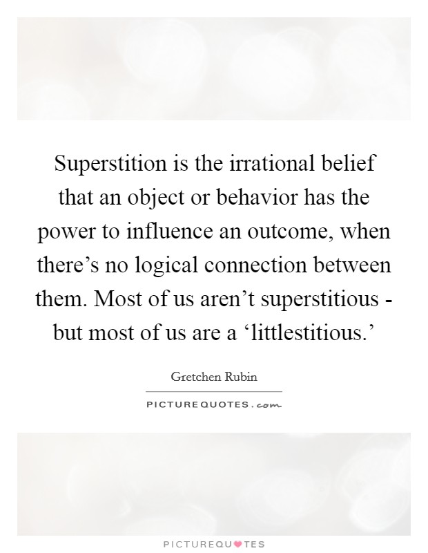 Superstition is the irrational belief that an object or behavior has the power to influence an outcome, when there's no logical connection between them. Most of us aren't superstitious - but most of us are a ‘littlestitious.' Picture Quote #1