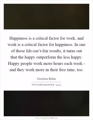 Happiness is a critical factor for work, and work is a critical factor for happiness. In one of those life-isn’t-fair results, it turns out that the happy outperform the less happy. Happy people work more hours each week - and they work more in their free time, too Picture Quote #1
