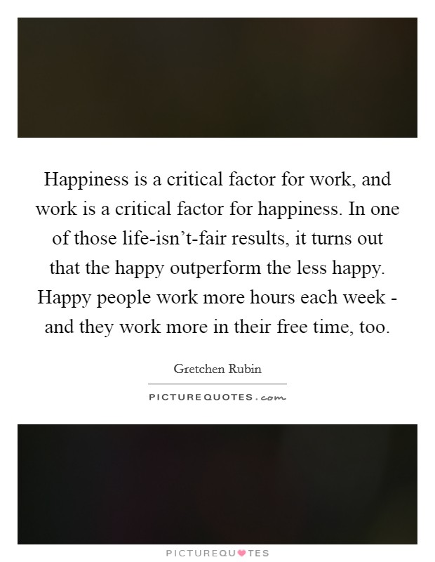 Happiness is a critical factor for work, and work is a critical factor for happiness. In one of those life-isn't-fair results, it turns out that the happy outperform the less happy. Happy people work more hours each week - and they work more in their free time, too Picture Quote #1