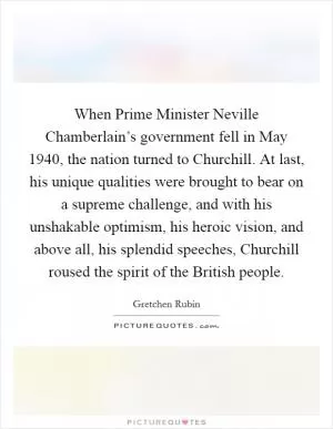 When Prime Minister Neville Chamberlain’s government fell in May 1940, the nation turned to Churchill. At last, his unique qualities were brought to bear on a supreme challenge, and with his unshakable optimism, his heroic vision, and above all, his splendid speeches, Churchill roused the spirit of the British people Picture Quote #1