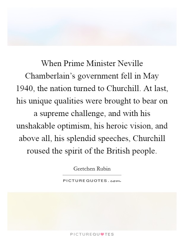 When Prime Minister Neville Chamberlain's government fell in May 1940, the nation turned to Churchill. At last, his unique qualities were brought to bear on a supreme challenge, and with his unshakable optimism, his heroic vision, and above all, his splendid speeches, Churchill roused the spirit of the British people Picture Quote #1