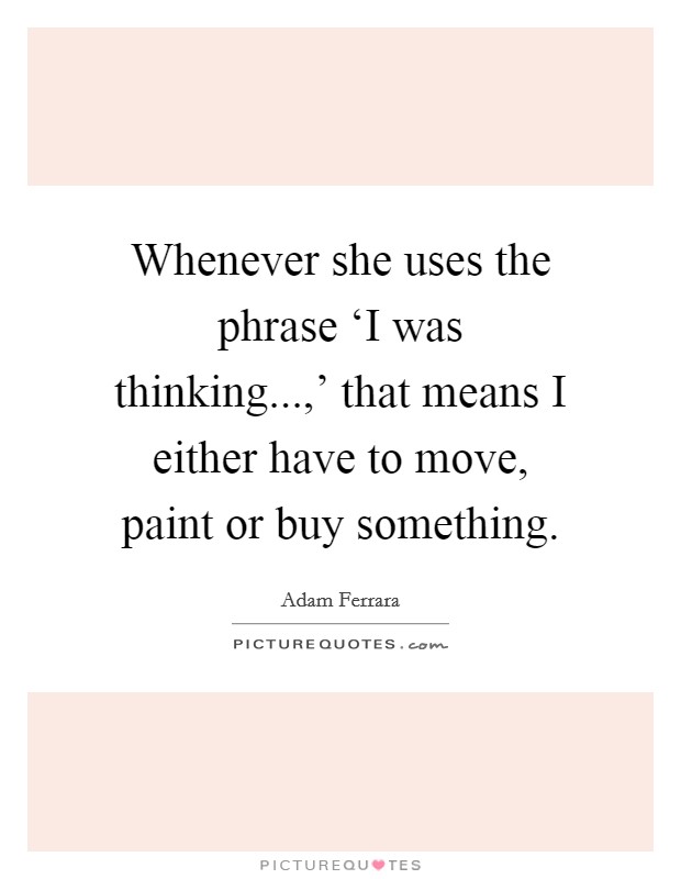 Whenever she uses the phrase ‘I was thinking...,’ that means I either have to move, paint or buy something Picture Quote #1