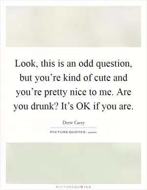 Look, this is an odd question, but you’re kind of cute and you’re pretty nice to me. Are you drunk? It’s OK if you are Picture Quote #1
