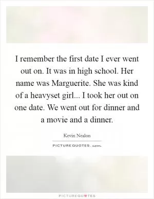 I remember the first date I ever went out on. It was in high school. Her name was Marguerite. She was kind of a heavyset girl... I took her out on one date. We went out for dinner and a movie and a dinner Picture Quote #1