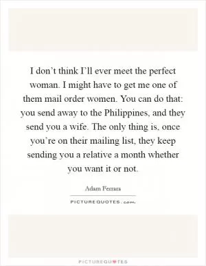 I don’t think I’ll ever meet the perfect woman. I might have to get me one of them mail order women. You can do that: you send away to the Philippines, and they send you a wife. The only thing is, once you’re on their mailing list, they keep sending you a relative a month whether you want it or not Picture Quote #1