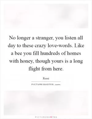 No longer a stranger, you listen all day to these crazy love-words. Like a bee you fill hundreds of homes with honey, though yours is a long flight from here Picture Quote #1