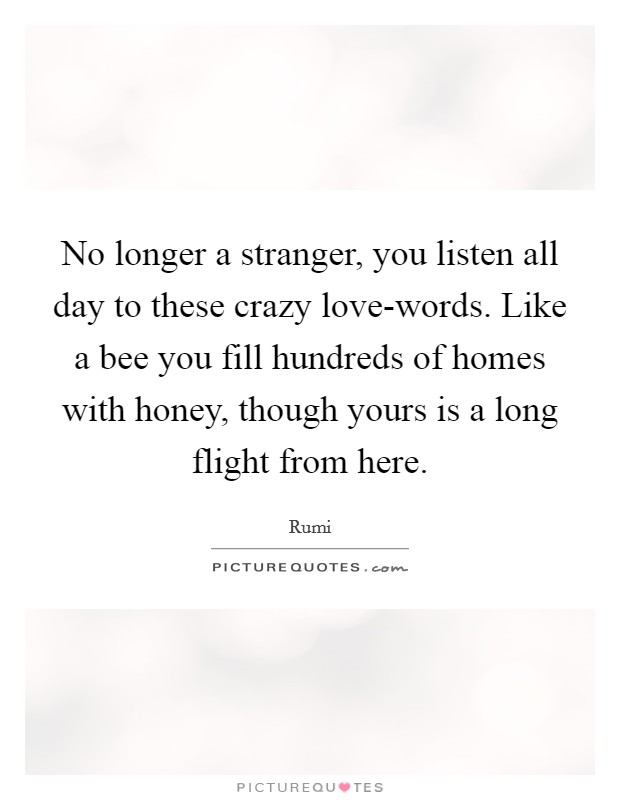 No longer a stranger, you listen all day to these crazy love-words. Like a bee you fill hundreds of homes with honey, though yours is a long flight from here Picture Quote #1