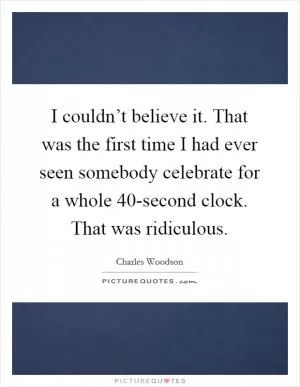 I couldn’t believe it. That was the first time I had ever seen somebody celebrate for a whole 40-second clock. That was ridiculous Picture Quote #1