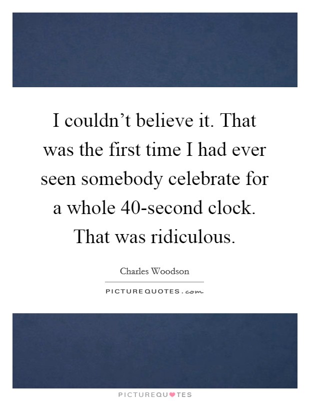 I couldn't believe it. That was the first time I had ever seen somebody celebrate for a whole 40-second clock. That was ridiculous Picture Quote #1