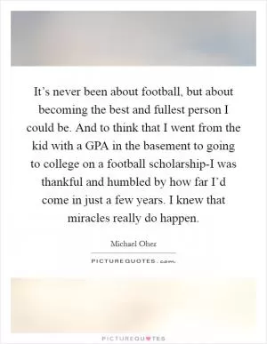 It’s never been about football, but about becoming the best and fullest person I could be. And to think that I went from the kid with a GPA in the basement to going to college on a football scholarship-I was thankful and humbled by how far I’d come in just a few years. I knew that miracles really do happen Picture Quote #1