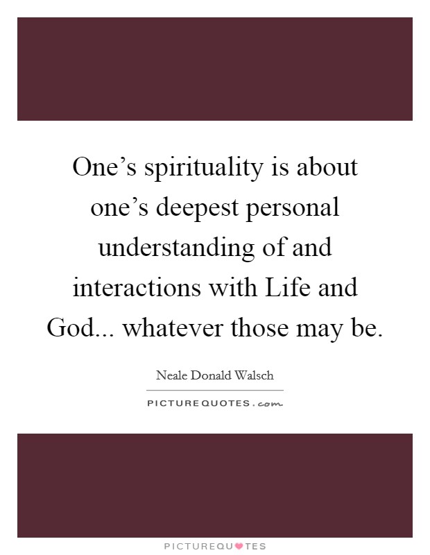 One’s spirituality is about one’s deepest personal understanding of and interactions with Life and God... whatever those may be Picture Quote #1