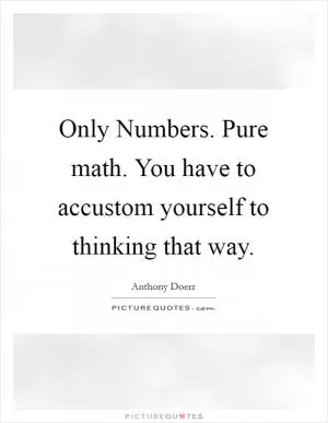 Only Numbers. Pure math. You have to accustom yourself to thinking that way Picture Quote #1