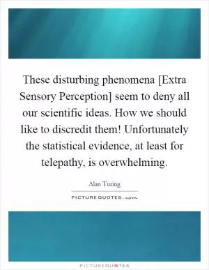 These disturbing phenomena [Extra Sensory Perception] seem to deny all our scientific ideas. How we should like to discredit them! Unfortunately the statistical evidence, at least for telepathy, is overwhelming Picture Quote #1