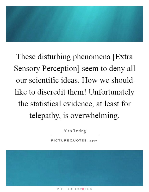 These disturbing phenomena [Extra Sensory Perception] seem to deny all our scientific ideas. How we should like to discredit them! Unfortunately the statistical evidence, at least for telepathy, is overwhelming Picture Quote #1