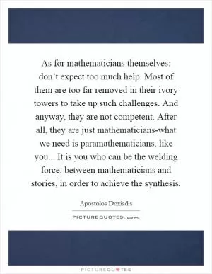As for mathematicians themselves: don’t expect too much help. Most of them are too far removed in their ivory towers to take up such challenges. And anyway, they are not competent. After all, they are just mathematicians-what we need is paramathematicians, like you... It is you who can be the welding force, between mathematicians and stories, in order to achieve the synthesis Picture Quote #1