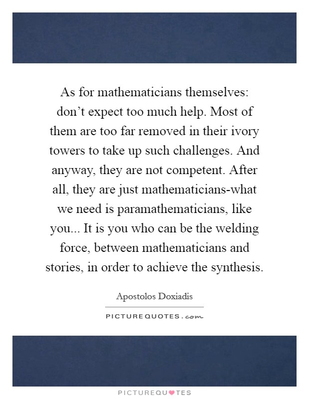 As for mathematicians themselves: don't expect too much help. Most of them are too far removed in their ivory towers to take up such challenges. And anyway, they are not competent. After all, they are just mathematicians-what we need is paramathematicians, like you... It is you who can be the welding force, between mathematicians and stories, in order to achieve the synthesis Picture Quote #1