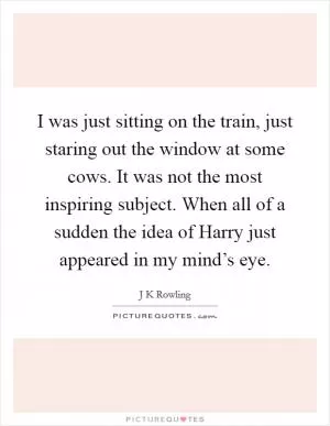 I was just sitting on the train, just staring out the window at some cows. It was not the most inspiring subject. When all of a sudden the idea of Harry just appeared in my mind’s eye Picture Quote #1
