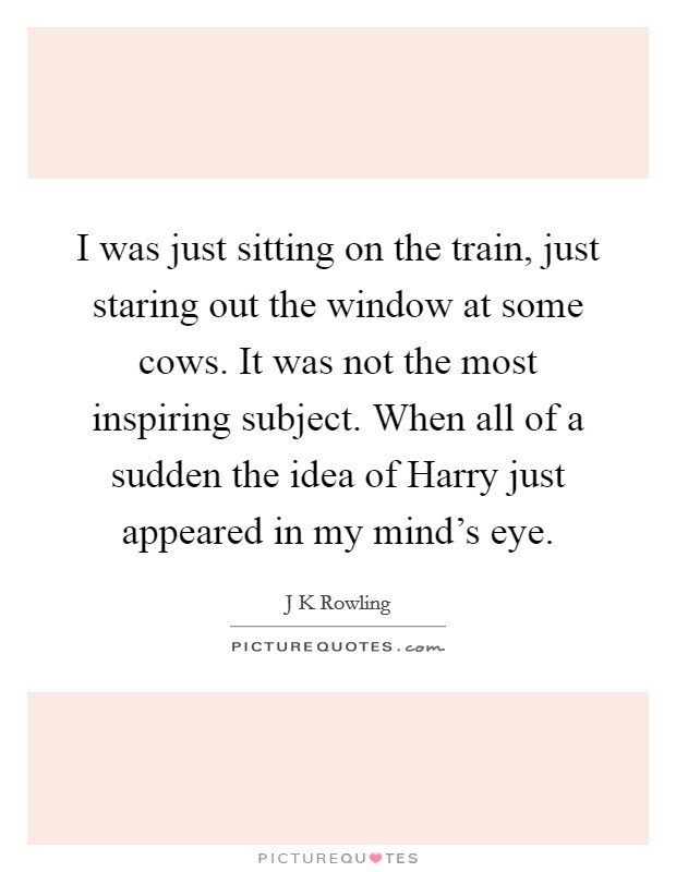 I was just sitting on the train, just staring out the window at some cows. It was not the most inspiring subject. When all of a sudden the idea of Harry just appeared in my mind's eye Picture Quote #1
