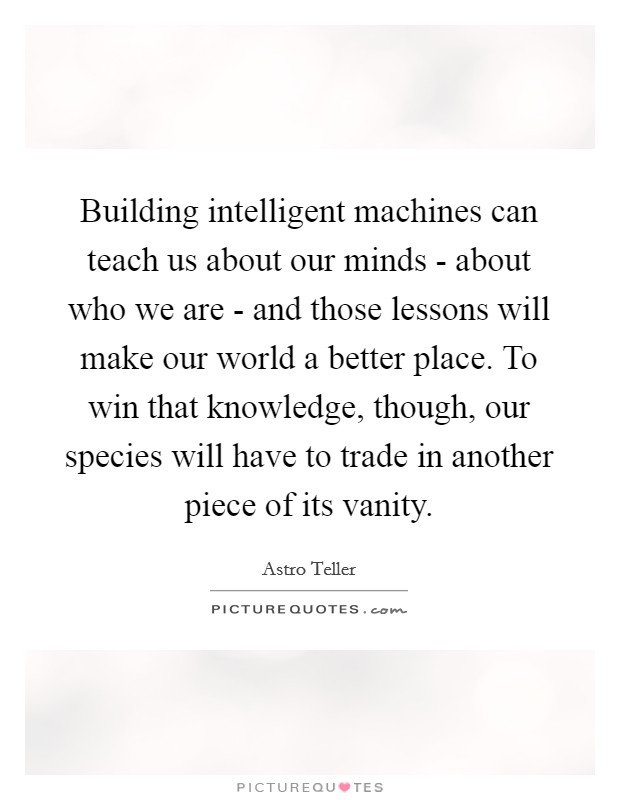 Building intelligent machines can teach us about our minds - about who we are - and those lessons will make our world a better place. To win that knowledge, though, our species will have to trade in another piece of its vanity Picture Quote #1