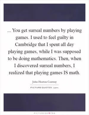 ... You get surreal numbers by playing games. I used to feel guilty in Cambridge that I spent all day playing games, while I was supposed to be doing mathematics. Then, when I discovered surreal numbers, I realized that playing games IS math Picture Quote #1