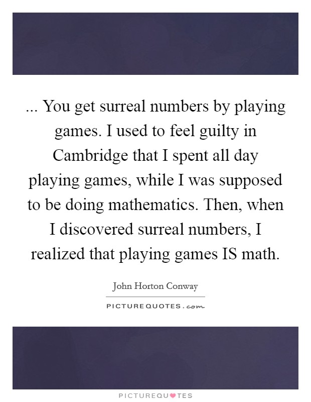 ... You get surreal numbers by playing games. I used to feel guilty in Cambridge that I spent all day playing games, while I was supposed to be doing mathematics. Then, when I discovered surreal numbers, I realized that playing games IS math Picture Quote #1