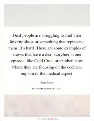Deaf people are struggling to find their favorite show or something that represents them. It’s hard. There are some examples of shows that have a deaf storyline in one episode, like Cold Case, or another show where they are focusing on the cochlear implant or the medical aspect Picture Quote #1