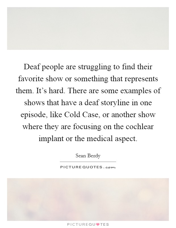 Deaf people are struggling to find their favorite show or something that represents them. It's hard. There are some examples of shows that have a deaf storyline in one episode, like Cold Case, or another show where they are focusing on the cochlear implant or the medical aspect Picture Quote #1