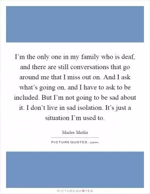 I’m the only one in my family who is deaf, and there are still conversations that go around me that I miss out on. And I ask what’s going on, and I have to ask to be included. But I’m not going to be sad about it. I don’t live in sad isolation. It’s just a situation I’m used to Picture Quote #1