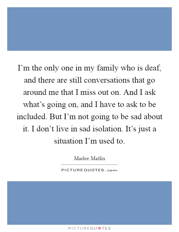 I'm the only one in my family who is deaf, and there are still conversations that go around me that I miss out on. And I ask what's going on, and I have to ask to be included. But I'm not going to be sad about it. I don't live in sad isolation. It's just a situation I'm used to Picture Quote #1