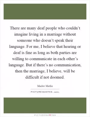 There are many deaf people who couldn’t imagine living in a marriage without someone who doesn’t speak their language. For me, I believe that hearing or deaf is fine as long as both parties are willing to communicate in each other’s language. But if there’s no communication, then the marriage, I believe, will be difficult if not doomed Picture Quote #1