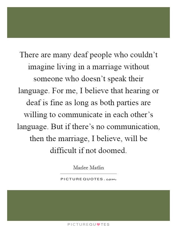 There are many deaf people who couldn't imagine living in a marriage without someone who doesn't speak their language. For me, I believe that hearing or deaf is fine as long as both parties are willing to communicate in each other's language. But if there's no communication, then the marriage, I believe, will be difficult if not doomed Picture Quote #1