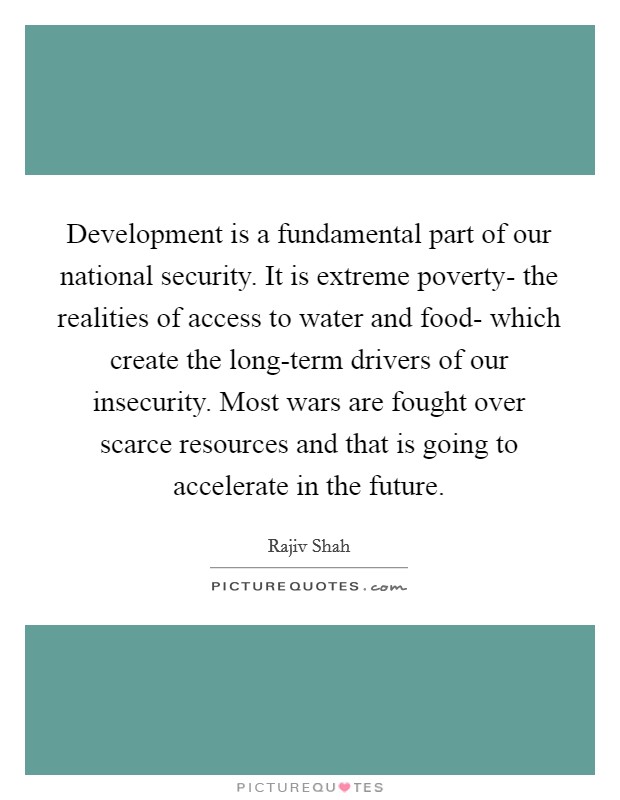 Development is a fundamental part of our national security. It is extreme poverty- the realities of access to water and food- which create the long-term drivers of our insecurity. Most wars are fought over scarce resources and that is going to accelerate in the future Picture Quote #1