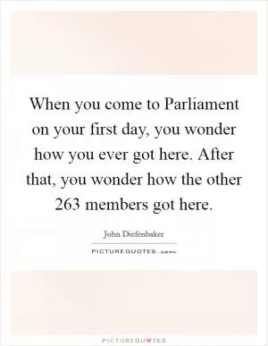 When you come to Parliament on your first day, you wonder how you ever got here. After that, you wonder how the other 263 members got here Picture Quote #1