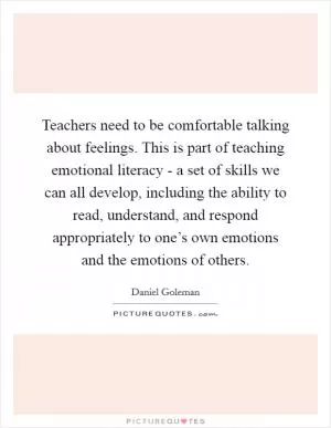Teachers need to be comfortable talking about feelings. This is part of teaching emotional literacy - a set of skills we can all develop, including the ability to read, understand, and respond appropriately to one’s own emotions and the emotions of others Picture Quote #1