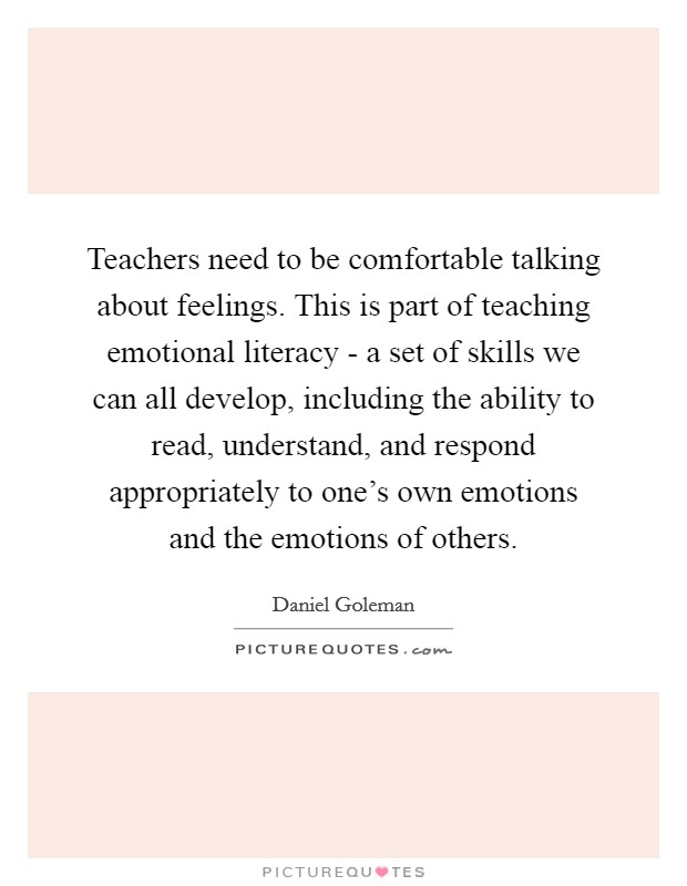 Teachers need to be comfortable talking about feelings. This is part of teaching emotional literacy - a set of skills we can all develop, including the ability to read, understand, and respond appropriately to one's own emotions and the emotions of others Picture Quote #1