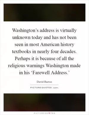 Washington’s address is virtually unknown today and has not been seen in most American history textbooks in nearly four decades. Perhaps it is because of all the religious warnings Washington made in his ‘Farewell Address.’ Picture Quote #1