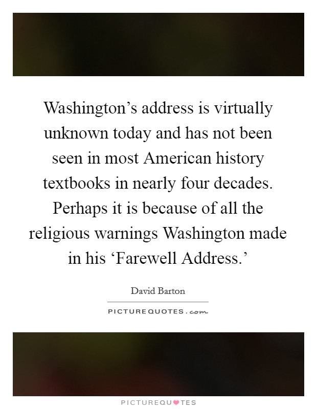 Washington's address is virtually unknown today and has not been seen in most American history textbooks in nearly four decades. Perhaps it is because of all the religious warnings Washington made in his ‘Farewell Address.' Picture Quote #1