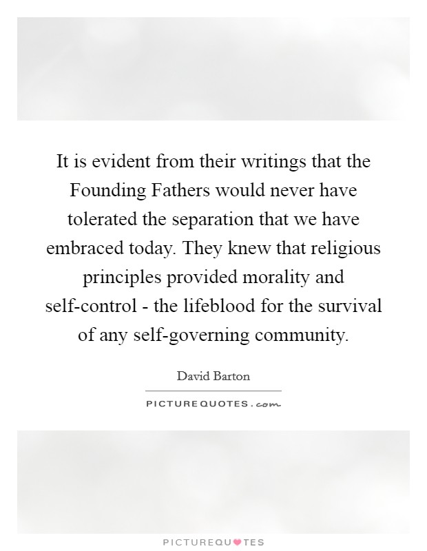It is evident from their writings that the Founding Fathers would never have tolerated the separation that we have embraced today. They knew that religious principles provided morality and self-control - the lifeblood for the survival of any self-governing community Picture Quote #1