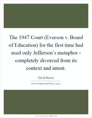 The 1947 Court (Everson v. Board of Education) for the first time had used only Jefferson’s metaphor - completely divorced from its context and intent Picture Quote #1