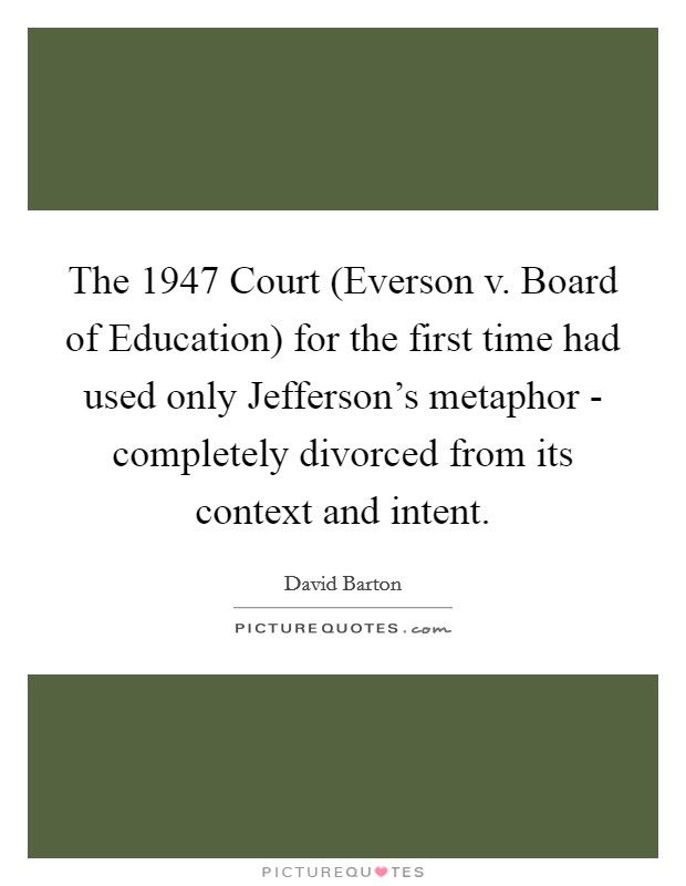 The 1947 Court (Everson v. Board of Education) for the first time had used only Jefferson's metaphor - completely divorced from its context and intent Picture Quote #1