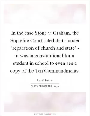 In the case Stone v. Graham, the Supreme Court ruled that - under ‘separation of church and state’ - it was unconstitutional for a student in school to even see a copy of the Ten Commandments Picture Quote #1