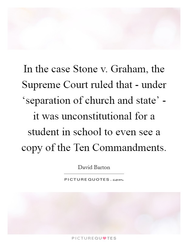 In the case Stone v. Graham, the Supreme Court ruled that - under ‘separation of church and state' - it was unconstitutional for a student in school to even see a copy of the Ten Commandments Picture Quote #1