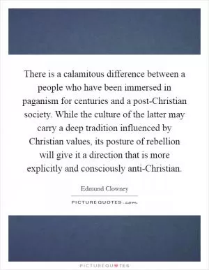 There is a calamitous difference between a people who have been immersed in paganism for centuries and a post-Christian society. While the culture of the latter may carry a deep tradition influenced by Christian values, its posture of rebellion will give it a direction that is more explicitly and consciously anti-Christian Picture Quote #1