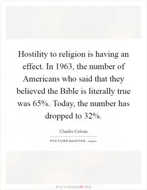 Hostility to religion is having an effect. In 1963, the number of Americans who said that they believed the Bible is literally true was 65%. Today, the number has dropped to 32% Picture Quote #1