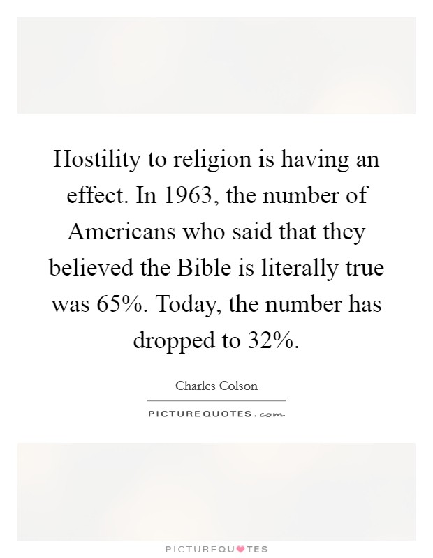 Hostility to religion is having an effect. In 1963, the number of Americans who said that they believed the Bible is literally true was 65%. Today, the number has dropped to 32% Picture Quote #1