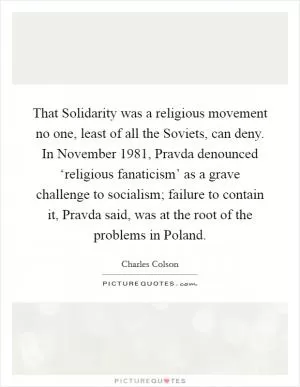 That Solidarity was a religious movement no one, least of all the Soviets, can deny. In November 1981, Pravda denounced ‘religious fanaticism’ as a grave challenge to socialism; failure to contain it, Pravda said, was at the root of the problems in Poland Picture Quote #1
