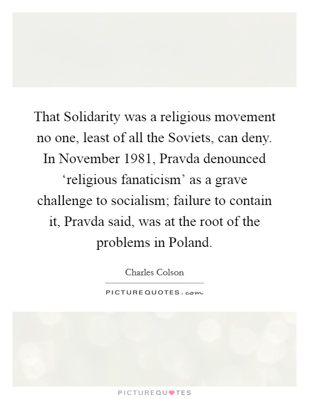 That Solidarity was a religious movement no one, least of all the Soviets, can deny. In November 1981, Pravda denounced ‘religious fanaticism' as a grave challenge to socialism; failure to contain it, Pravda said, was at the root of the problems in Poland Picture Quote #1