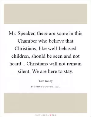 Mr. Speaker, there are some in this Chamber who believe that Christians, like well-behaved children, should be seen and not heard... Christians will not remain silent. We are here to stay Picture Quote #1